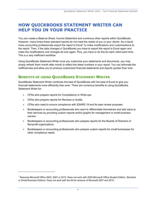QuickBooks Statement Writer 2012 – Your Financial Statement Solution




HOW QUICKBOOKS STATEMENT WRITER CAN
HELP YOU IN YOUR PRACTICE
You can create a Balance Sheet, Income Statement and numerous other reports within QuickBooks.
However, many times these standard reports do not meet the needs of you or your clients. As a result,
many accounting professionals export the report to Excel1 to make modifications and customizations to
the report. Then, if the data changes in QuickBooks you have to export the report to Excel again and
make the modifications and changes all over again. Plus, you have to do this for each client each time.
This is a very inefficient workflow.

Using QuickBooks Statement Writer once you customize your statements and documents, you may
simply refresh them month after month to reflect the latest numbers in your report. You can eliminate the
inefficiencies and allow you to produce customized financial statements and reports quicker than ever.


BENEFITS OF USING QUICKBOOKS STATEMENT WRITER
QuickBooks Statement Writer combines the best of QuickBooks with the best of Excel to give you
financial statements more efficiently than ever. There are numerous benefits to using QuickBooks
Statement Writer for:

       CPAs who prepare reports for Compilations or Write-ups
       CPAs who prepare reports for Reviews or Audits
       CPAs who need to ensure compliance with SSARS 19 and for peer review purposes
       Bookkeepers or accounting professionals who want to differentiate themselves and add value to
        their services by providing custom reports and/or graphs for management or small business
        owners
       Bookkeepers or accounting professionals who prepare reports for the Boards of Directors of
        Nonprofit organizations
       Bookkeepers or accounting professionals who prepare custom reports for small businesses for
        other compliance needs




1
 Requires Microsoft Office 2003, 2007 or 2010. Does not work with 2003 Microsoft Office Student Edition, Standard
or Small Business Editions. Does not work with the 64 bit versions of Microsoft 2007 and 2010.



                                                        6
 