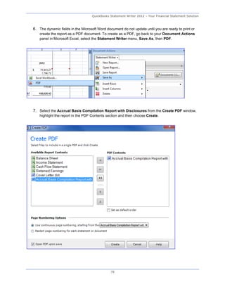 QuickBooks Statement Writer 2012 – Your Financial Statement Solution



6. The dynamic fields in the Microsoft Word document do not update until you are ready to print or
    create the report as a PDF document. To create as a PDF, go back to your Document Actions
    panel in Microsoft Excel, select the Statement Writer menu, Save As, then PDF.




7. Select the Accrual Basis Compilation Report with Disclosures from the Create PDF window,
    highlight the report in the PDF Contents section and then choose Create.




                                               78
 