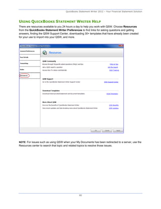 QuickBooks Statement Writer 2012 – Your Financial Statement Solution



USING QUICKBOOKS STATEMENT WRITER HELP
There are resources available to you 24 hours a day to help you work with QSW. Choose Resources
from the QuickBooks Statement Writer Preferences to find links for asking questions and getting
answers, finding the QSW Support Center, downloading 30+ templates that have already been created
for your use to import into your QSW, and more.




NOTE: For issues such as using QSW when your My Documents has been redirected to a server, use the
Resources center to search that topic and related topics to resolve those issues.




                                                    80
 