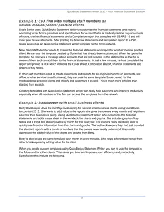 QuickBooks Statement Writer 2012 – Your Financial Statement Solution



Example 1: CPA firm with multiple staff members an
several medical/dental practice clients
Susie Senior uses QuickBooks Statement Writer to customize the financial statements and reports
according to her firm’s guidelines and specifications for a client that is a medical practice. In just a couple
of hours, she has financial statements and a Compilation report that complies with SSARS 19 and will
meet peer review standards. After printing the financial statements and compilation report to a PDF,
Susie saves it as an QuickBooks Statement Writer template on the firm’s network.

Now, Sam Staff Member needs to create the financial statements and report for another medical practice
client. He can use the template created by Susie that has already been customized. When he opens the
template, he receives a message about accounts that are not included in the statements so that he is
aware of them and can add them to the financial statements. In just a few minutes, he has completed the
report and printed a PDF which includes the Cover sheet, Compilation Report, financial statements and
graphs of key ratios.

If other staff members need to create statements and reports for an engineering firm (or architects, law
office, or other service based business), they can use the same template Susie created for the
medical/dental practice clients and modify and customize it as well. This is much more efficient than
starting from scratch.

Creating templates with QuickBooks Statement Writer can really help save time and improve productivity
especially when all members of the firm can access the templates from the network.


Example 2: Bookkeeper with small business clients
Betty Bookkeeper does the monthly bookkeeping for several small business clients using QuickBooks
Accountant 2012. She wants to add value to the reports she gives the owners every month and help them
see how their business is doing. Using QuickBooks Statement Writer, she customizes the financial
statements and adds a new sheet in the workbook for charts and graphs. She includes graphs of key
ratios and a trend line showing sales by month for the past year. The owners really like being able to
quickly see financial information from the charts and graphs. The last bookkeepers they had just provided
the standard reports with a bunch of numbers that the owners never really understood; they really
appreciate the added value of the charts and graphs from Betty.

Betty is able to use the same template each month in a few minutes. She helps differentiate herself from
other bookkeepers by adding value for the client.

When you create custom templates using QuickBooks Statement Writer, you can re-use the template in
the future and for other clients. This saves you time and improves your efficiency and productivity.
Specific benefits include the following.




                                                       7
 