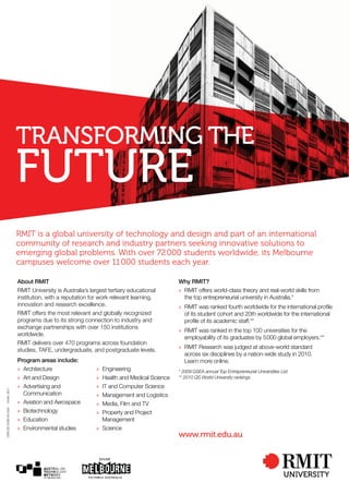 TRANSFORMING THE
FUTURE
CRICOSCODE00122A120460911
RMIT is a global university of technology and design and part of an international
community of research and industry partners seeking innovative solutions to
emerging global problems. With over 72000 students worldwide, its Melbourne
campuses welcome over 11000 students each year.
About RMIT
RMIT University is Australia’s largest tertiary educational
institution, with a reputation for work relevant learning,
innovation and research excellence.
RMIT offers the most relevant and globally recognized
programs due to its strong connection to industry and
exchange partnerships with over 150 institutions
worldwide.
RMIT delivers over 470 programs across foundation
studies, TAFE, undergraduate, and postgraduate levels.
Program areas include:
» Architecture
» Art and Design
» Advertising and
Communication
» Aviation and Aerospace
» Biotechnology
» Education
» Environmental studies
» Engineering
» Health and Medical Science
» IT and Computer Science
» Management and Logistics
» Media, Film and TV
» Property and Project
Management
» Science
Why RMIT?
» RMIT offers world-class theory and real-world skills from
the top entrepreneurial university in Australia.*
» RMIT was ranked fourth worldwide for the international proﬁle
of its student cohort and 20th worldwide for the international
proﬁle of its academic staff.**
» RMIT was ranked in the top 100 universities for the
employability of its graduates by 5000 global employers.**
» RMIT Research was judged at above-world standard
across six disciplines by a nation-wide study in 2010.
Learn more online.
* 2009 GSEA annual Top Entrepreneurial Universities List
** 2010 QS World University rankings
www.rmit.edu.au
 