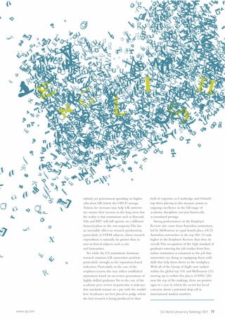 www.qs.com QS World University Rankings 2011 19
subsidy, yet government spending on higher
education falls below the OECD average.
Tuition fee increases may help UK universi-
ties sustain their income in the long term, but
the reality is that institutions such as Harvard,
Yale and MIT will still operate on a different
ﬁnancial plane to the vast majority.This has
an inevitable effect on research productivity,
particularly in STEM subjects, where research
expenditure is naturally far greater than in
non-technical subjects such as arts
and humanities.
Yet while the US institutions dominate
research citations, UK universities perform
particularly strongly in the reputation-based
indicators. Particularly in the case of the
employer review, this may reﬂect established
reputations based on successive generations of
highly-skilled graduates.Yet in the case of the
academic peer review in particular, it indicates
that standards remain on a par with the world’s
best.Academics are best placed to judge where
the best research is being produced in their
ﬁeld of expertise, so Cambridge and Oxford’s
top-three placing in this measure points to
ongoing excellence in the full range of
academic disciplines, not just historically
accumulated prestige.
Strong performances in the Employer
Review also come from Australian institutions,
led by Melbourne in equal fourth place. Of 23
Australian universities in the top 500, 15 rank
higher in the Employer Review than they do
overall.This recognition of the high standard of
graduates entering the job market from Aus-
tralian institutions is testament to the job that
universities are doing in equipping them with
skills that help them thrive in the workplace.
With all of the Group of Eight now ranked
within the global top 100, and Melbourne (31)
moving up to within ﬁve places of ANU (26)
near the top of the rankings, these are positive
signs in a year in which the sector has faced
concerns about a potential drop-off in
international student numbers.
 