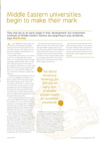 www.qs.com QS World University Rankings 2011 21
Middle Eastern universities
begin to make their mark
They may be at an early stage in their development, but investment
schemes of Middle Eastern nations are beginning to pay dividends,
says Martin Ince
Across the Middle East, nations large and
small are developing plans for higher
education. Some have immeasurable sums of
oil wealth to spend on this ambition, but even
those that lack billions of petrodollars see no
reason to be left behind.
Some Middle Eastern nations want universi-
ties for the new knowledge they generate,
with an eye on replacing oil money with high
technology employment. But others are aware
of the soft power potential of universities in
the struggle for world prominence.They would
like universities that are good enough for their
elites not to assume that their children have
to go to Harvard or Oxford to complete their
education.
The World University Rankings for 2011 are
an early test of Middle Eastern plans for aca-
demic excellence.They show that the region,
from Turkey to Egypt and the Gulf, has 35
universities in the 740 that we rank.At nearly
one in 20 of the total, this group far exceeds
the Middle East’s share of world population.
This ﬁgure does not include the ﬁve Israeli
universities that are ranked, which for political
reasons are highly disconnected from the rest of
the region’s educational culture.
The most heavily-publicized university am-
bitions in the Middle East belong to Saudi Ara-
bia, and their success is seen in the seven Saudi
universities in our rankings.These include King
Saud University at number 200 in the WUR,
and King Fahd University of Petroleum and
Minerals at 221.These two are the region’s
top-ranking universities by some distance.
More striking is the progress which these
seven are making in the QS World University
Rankings. Of last year’s contingent, King Abdul
Aziz University (KAU) rose from the 401+ to
rank at 370, and Umm Al-Qura University is
still in the 501-550 band. But King Faisal and
King Khalid universities are new entrants, the
second of them entering immediately into the
451-500 zone.The other four have all risen, for
example from 221 to 200 for King Saud.
The only nation in the region with more
ranked universities than Saudi Arabia is Turkey
with eight. Bilkent is highest-placed in our
401-450 grouping. Both it and the Middle East
Technical University appear in our citations
rankings and attract international faculty, but
no Turkish university impresses global employ-
ers or academics. Beyond these two nations,
Egypt has ﬁve universities here but no other
nation manages more than two.
Middle Eastern nations have chosen a variety
of ways of developing their higher education.
Qatar, which has one university here, is also
home to Education City, a development zone
that houses local branches of Cornell, Carnegie
Mellon, Georgetown, HEC,Texas A+M and
other US and European universities. It is dif-
ﬁcult to capture this development in rankings
such as ours. Qatar is also committed to spend-
ing 2.8 per cent of GDP on research, probably
the highest ﬁgure in the world.
We cannot yet tell what effect the events
of the Arab Spring will have on education in
the region, although students and professors
have been enthusiastic participants. But it is
axiomatic that universities reﬂect the society
they belong to, which suggests that change is
inevitable.
The World
University
Rankings for
2011 are an
early test
of Middle
Eastern plans
for academic
excellence.
 
