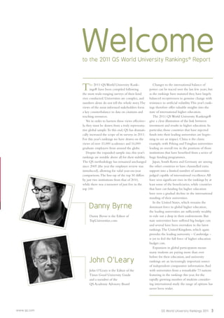 www.qs.com QS World University Rankings 2011 3
Welcometo the 2011 QS World University Rankings®
Report
The 2011 QS World University Rank-
ings® have been compiled following
the most wide-ranging surveys of their kind
ever conducted. Universities are complex, and
numbers alone do not tell the whole story.The
views of the most informed stakeholders form
a key counterbalance to data on citations and
teaching resources.
Yet in order to harness these views effective-
ly, they must be drawn from a truly representa-
tive global sample.To this end, QS has dramati-
cally increased the scope of its surveys in 2011.
For this year’s rankings we have drawn on the
views of over 33,000 academics and 16,000
graduate employers from around the globe.
Despite the expanded sample size, this year’s
rankings are notable above all for their stability.
The QS methodology has remained unchanged
since 2005 (the year the employer review was
introduced), allowing for valid year-on-year
comparisons.The line-up of the top 50 differs
by just two institutions from that of 2010,
while there was a turnover of just ﬁve in the
top 100.
Changes to the international balance of
power can be traced over the last few years, but
as the rankings have matured they have largely
balanced receptiveness to genuine change with
resistance to artiﬁcial volatility.This year’s rank-
ings therefore offer valuable insights into the
state of international higher education.
The 2011 QS World University Rankings®
give a clear illustration of the link between
investment and results in higher education. In
particular, those countries that have injected
funds into their leading universities are begin-
ning to see an impact. China is the classic
example, with Peking and Tsinghua universities
leading an overall rise in the positions of those
institutions that have beneﬁted from a series of
huge funding programmes.
Japan, South Korea and Germany are among
the other countries to have channelled extra
support into a limited number of universities
judged capable of international excellence.All
have seen signiﬁcant rises in the rankings by at
least some of the beneﬁciaries, while countries
that have cut funding for higher education
have seen a gradual decline in the international
standing of their universities.
In the United States, which remains the
dominant force in global higher education,
the leading universities are sufﬁciently wealthy
to ride out a drop in their endowments. But
state universities have suffered big budget cuts
and several have been overtaken in the latest
rankings.The United Kingdom, which again
provides the leading university – Cambridge -
is yet to feel the full force of higher education
budget cuts.
Expansion in global participation means
many students are paying more than ever
before for their education, and university
rankings are an increasingly important source
of independent comparative information.And
with universities from a remarkable 73 nations
featuring in the rankings this year, for the
rapidly growing number of students consider-
ing international study the range of options has
never been wider.
John O’Leary
John O’Leary is the Editor of the
Times Good University Guide
and a member of the
QS Academic Advisory Board
Danny Byrne
Danny Byrne is the Editor of
TopUniversities.com
 