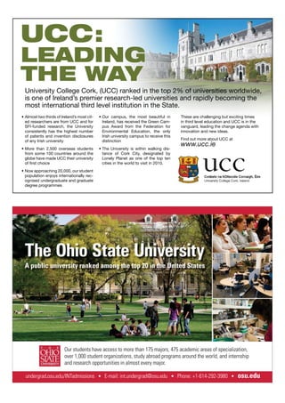 These are challenging but exciting times
in third level education and UCC is in the
vanguard, leading the change agenda with
innovation and new ideas.
Find out more about UCC at
www.ucc.ie
Almost two thirds of Ireland’s most cit-
ed researchers are from UCC and for
SFI-funded research, the University
consistently has the highest number
of patents and invention disclosures
of any Irish university
More than 2,500 overseas students
from some 100 countries around the
globe have made UCC their university
of ﬁrst choice
Now approaching 20,000, our student
population enjoys internationally rec-
ognised undergraduate and graduate
degree programmes
Our campus, the most beautiful in
Ireland, has received the Green Cam-
pus Award from the Federation for
Environmental Education, the only
Irish university campus to receive this
distinction
The University is within walking dis-
tance of Cork City, designated by
Lonely Planet as one of the top ten
cities in the world to visit in 2010.
UCC:
LEADING
THE WAY
University College Cork, (UCC) ranked in the top 2% of universities worldwide,
is one of Ireland’s premier research-led universities and rapidly becoming the
most international third level institution in the State.
The Ohio State University
A public university ranked among the top 20 in the United States
undergrad.osu.edu/INTadmissions E-mail: int.undergrad@osu.edu Phone: +1-614-292-3980 osu.edu
Our students have access to more than 175 majors, 475 academic areas of specialization,
over 1,000 student organizations, study abroad programs around the world, and internship
and research opportunities in almost every major.
 