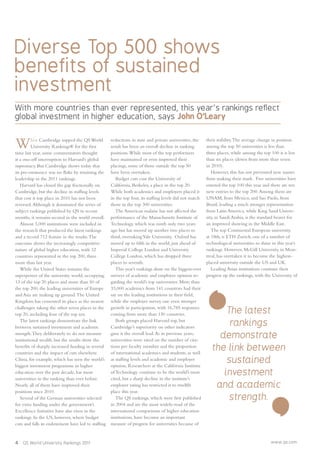 4 QS World University Rankings 2011 www.qs.com
Diverse Top 500 shows
benefits of sustained
investment
With more countries than ever represented, this year’s rankings reflect
global investment in higher education, says John O’Leary
The latest
rankings
demonstrate
the link between
sustained
investment
and academic
strength.
When Cambridge topped the QS World
University Rankings® for the ﬁrst
time last year, some commentators thought
it a one-off interruption to Harvard’s global
supremacy. But Cambridge shows today that
its pre-eminence was no ﬂuke by retaining the
leadership in the 2011 rankings.
Harvard has closed the gap fractionally on
Cambridge, but the decline in stafﬁng levels
that cost it top place in 2010 has not been
reversed.Although it dominated the series of
subject rankings published by QS in recent
months, it remains second in the world overall.
Almost 3,000 institutions were included in
the research that produced the latest rankings
and a record 712 feature in the results.The
outcome shows the increasingly competitive
nature of global higher education, with 32
countries represented in the top 200, three
more than last year.
While the United States remains the
superpower of the university world, occupying
13 of the top 20 places and more than 50 of
the top 200, the leading universities of Europe
and Asia are making up ground.The United
Kingdom has cemented its place as the nearest
challenger, taking the other seven places in the
top 20, including four of the top ten.
The latest rankings demonstrate the link
between sustained investment and academic
strength.They deliberately to do not measure
institutional wealth, but the results show the
beneﬁts of sharply increased funding in several
countries and the impact of cuts elsewhere.
China, for example, which has seen the world’s
biggest investment programme in higher
education over the past decade, has more
universities in the ranking than ever before.
Nearly all of them have improved their
positions since 2010.
Several of the German universities selected
for extra funding under the government’s
Excellence Initiative have also risen in the
rankings. In the US, however, where budget
cuts and falls in endowment have led to stafﬁng
reductions in state and private universities, the
result has been an overall decline in ranking
positions.While most of the top performers
have maintained or even improved their
placings, some of those outside the top 50
have been overtaken.
Budget cuts cost the University of
California, Berkeley, a place in the top 20.
While both academics and employers placed it
in the top four, its stafﬁng levels did not match
those in the top 300 universities.
The American malaise has not affected the
performance of the Massachusetts Institute of
Technology, which was ninth only two years
ago but has moved up another two places to
third, overtakingYale University. Oxford has
moved up to ﬁfth in the world, just ahead of
Imperial College London and University
College London, which has dropped three
places to seventh.
This year’s rankings draw on the biggest-ever
surveys of academic and employer opinion re-
garding the world’s top universities. More than
33,000 academics from 141 countries had their
say on the leading institutions in their ﬁeld,
while the employer survey saw even stronger
growth in participation, with 16,785 responses
coming from more than 130 countries.
Both groups placed Harvard top, but
Cambridge’s superiority on other indicators
gave it the overall lead.As in previous years,
universities were rated on the number of cita-
tions per faculty member and the proportion
of international academics and students, as well
as stafﬁng levels and academic and employer
opinion. Researchers at the California Institute
of Technology continue to be the world’s most
cited, but a sharp decline in the institute’s
employer rating has restricted it to twelfth
place this year.
The QS rankings, which were ﬁrst published
in 2004 and are the most widely-read of the
international comparisons of higher education
institutions, have become an important
measure of progress for universities because of
their stability.The average change in position
among the top 50 universities is less than
three places, while among the top 100 it is less
than six places (down from more than seven
in 2010).
However, this has not prevented new names
from making their mark. Five universities have
entered the top 100 this year and there are ten
new entries to the top 200.Among them are
UNAM, from Mexico, and Sao Paolo, from
Brazil, leading a much stronger representation
from Latin America, while King Saud Univer-
sity, in Saudi Arabia, is the standard bearer for
an improved showing in the Middle East.
The top Continental European university,
at 18th, is ETH Zurich, one of a number of
technological universities to shine in this year’s
rankings. However, McGill University, in Mon-
treal, has overtaken it to become the highest-
placed university outside the US and UK.
Leading Asian institutions continue their
progress up the rankings, with the University of
 