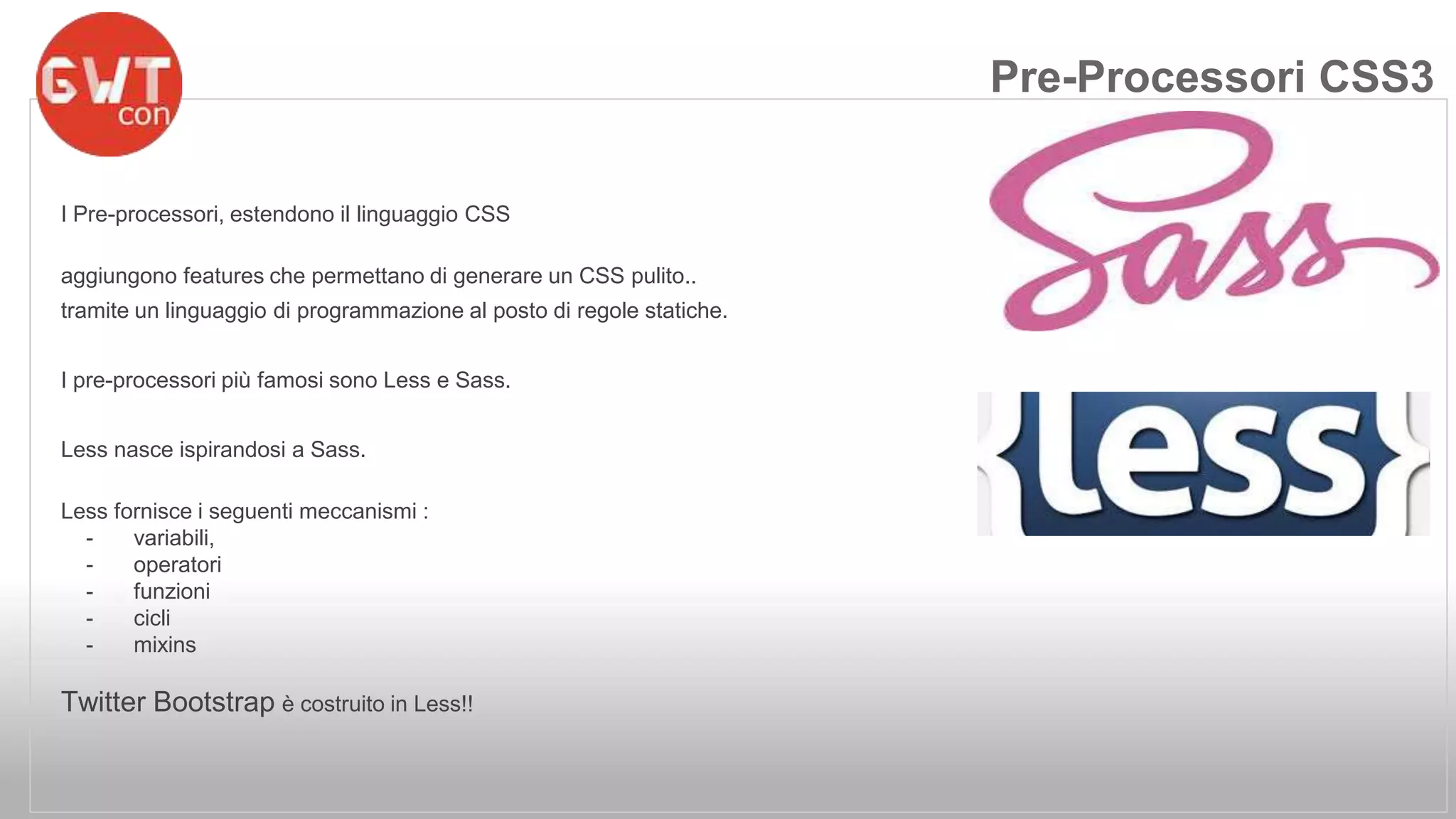 I Pre-processori, estendono il linguaggio CSS 
aggiungono features che permettano di generare un CSS pulito.. 
tramite un linguaggio di programmazione al posto di regole statiche. 
I pre-processori più famosi sono Less e Sass. 
Less nasce ispirandosi a Sass. 
Less fornisce i seguenti meccanismi : 
- variabili, 
- operatori 
- funzioni 
- cicli 
- mixins 
Twitter Bootstrap è costruito in Less!! 
Pre-Processori CSS3 
 
