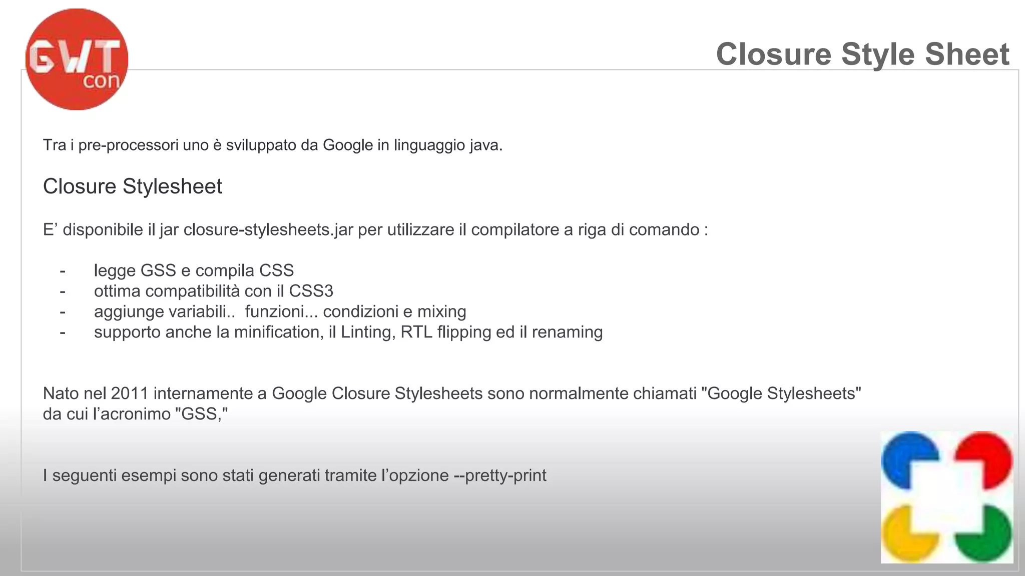 Tra i pre-processori uno è sviluppato da Google in linguaggio java. 
Closure Stylesheet 
E’ disponibile il jar closure-stylesheets.jar per utilizzare il compilatore a riga di comando : 
- legge GSS e compila CSS 
- ottima compatibilità con il CSS3 
- aggiunge variabili.. funzioni... condizioni e mixing 
- supporto anche la minification, il Linting, RTL flipping ed il renaming 
Nato nel 2011 internamente a Google Closure Stylesheets sono normalmente chiamati "Google Stylesheets" 
da cui l’acronimo "GSS," 
I seguenti esempi sono stati generati tramite l’opzione --pretty-print 
Closure Style Sheet 
 
