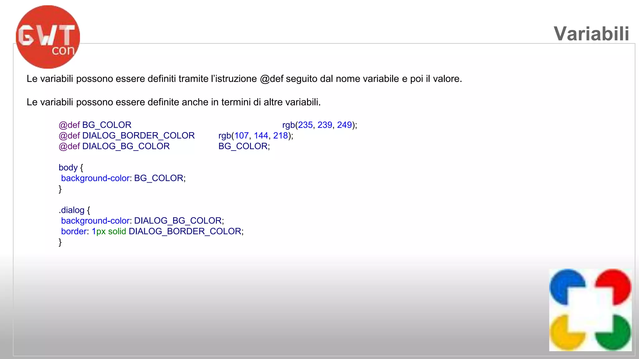 Le variabili possono essere definiti tramite l’istruzione @def seguito dal nome variabile e poi il valore. 
Le variabili possono essere definite anche in termini di altre variabili. 
@def BG_COLOR rgb(235, 239, 249); 
@def DIALOG_BORDER_COLOR rgb(107, 144, 218); 
@def DIALOG_BG_COLOR BG_COLOR; 
body { 
background-color: BG_COLOR; 
} 
.dialog { 
background-color: DIALOG_BG_COLOR; 
border: 1px solid DIALOG_BORDER_COLOR; 
} 
Variabili 
 