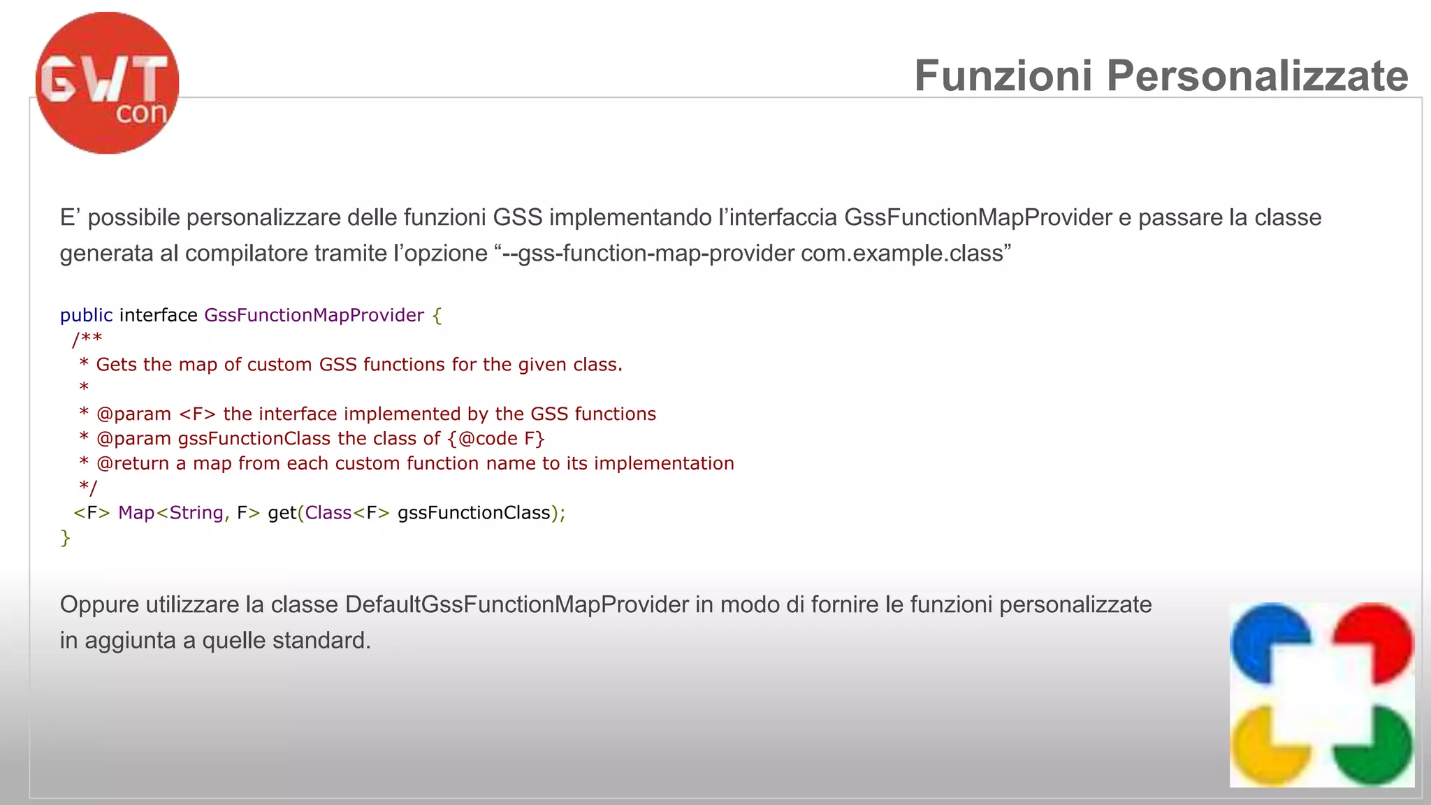 Funzioni Personalizzate 
E’ possibile personalizzare delle funzioni GSS implementando l’interfaccia GssFunctionMapProvider e passare la classe 
generata al compilatore tramite l’opzione “--gss-function-map-provider com.example.class” 
public interface GssFunctionMapProvider { 
/** 
* Gets the map of custom GSS functions for the given class. 
* 
* @param <F> the interface implemented by the GSS functions 
* @param gssFunctionClass the class of {@code F} 
* @return a map from each custom function name to its implementation 
*/ 
<F> Map<String, F> get(Class<F> gssFunctionClass); 
} 
Oppure utilizzare la classe DefaultGssFunctionMapProvider in modo di fornire le funzioni personalizzate 
in aggiunta a quelle standard. 
 