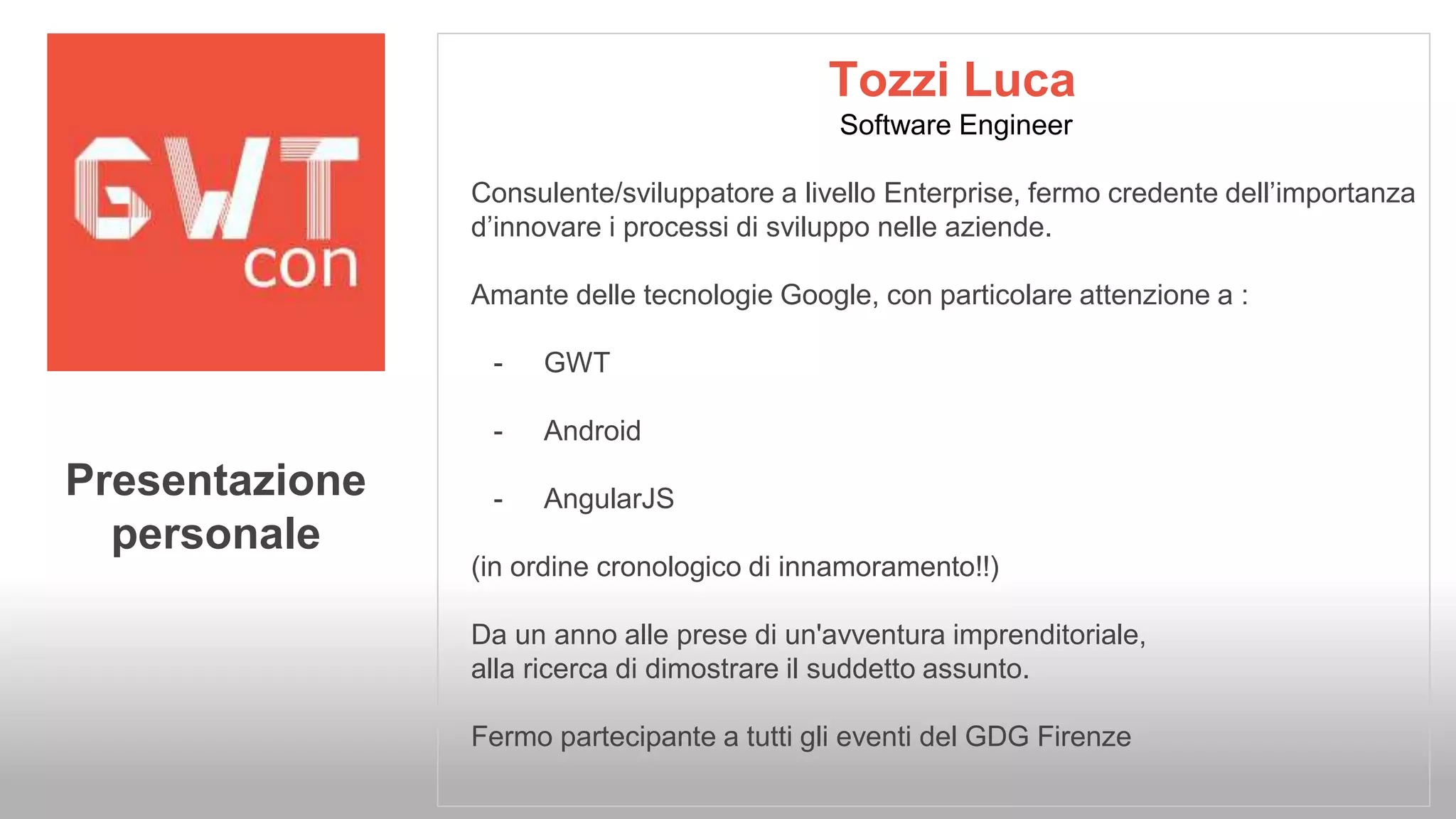 Tozzi Luca 
Software Engineer 
Consulente/sviluppatore a livello Enterprise, fermo credente dell’importanza 
d’innovare i processi di sviluppo nelle aziende. 
Amante delle tecnologie Google, con particolare attenzione a : 
- GWT 
- Android 
- AngularJS 
(in ordine cronologico di innamoramento!!) 
Da un anno alle prese di un'avventura imprenditoriale, 
alla ricerca di dimostrare il suddetto assunto. 
Fermo partecipante a tutti gli eventi del GDG Firenze 
Presentazione 
personale 
 