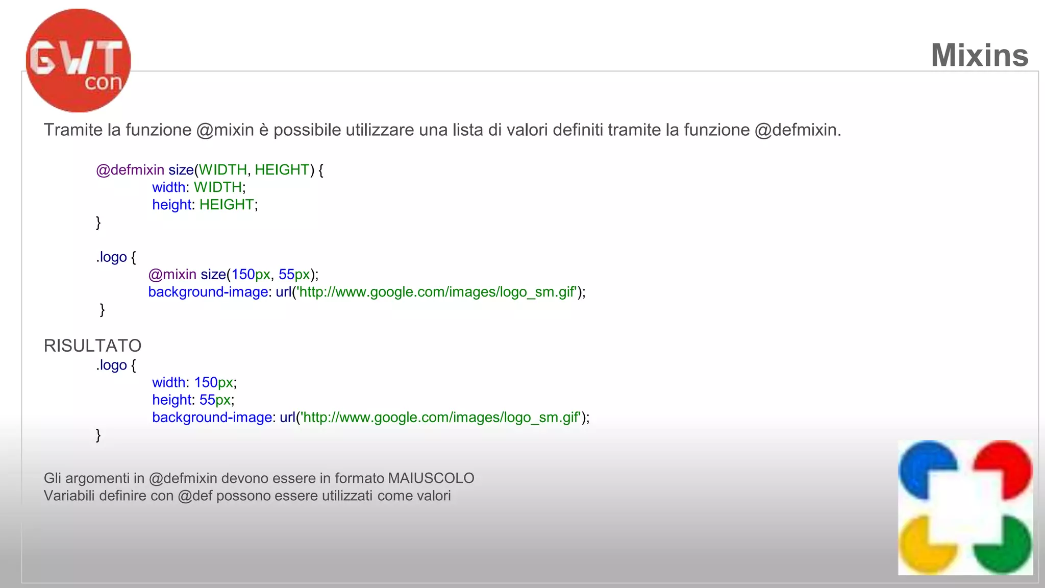Tramite la funzione @mixin è possibile utilizzare una lista di valori definiti tramite la funzione @defmixin. 
@defmixin size(WIDTH, HEIGHT) { 
width: WIDTH; 
height: HEIGHT; 
} 
.logo { 
@mixin size(150px, 55px); 
background-image: url('http://www.google.com/images/logo_sm.gif'); 
} 
RISULTATO 
.logo { 
width: 150px; 
height: 55px; 
background-image: url('http://www.google.com/images/logo_sm.gif'); 
} 
Gli argomenti in @defmixin devono essere in formato MAIUSCOLO 
Variabili definire con @def possono essere utilizzati come valori 
Mixins 
 