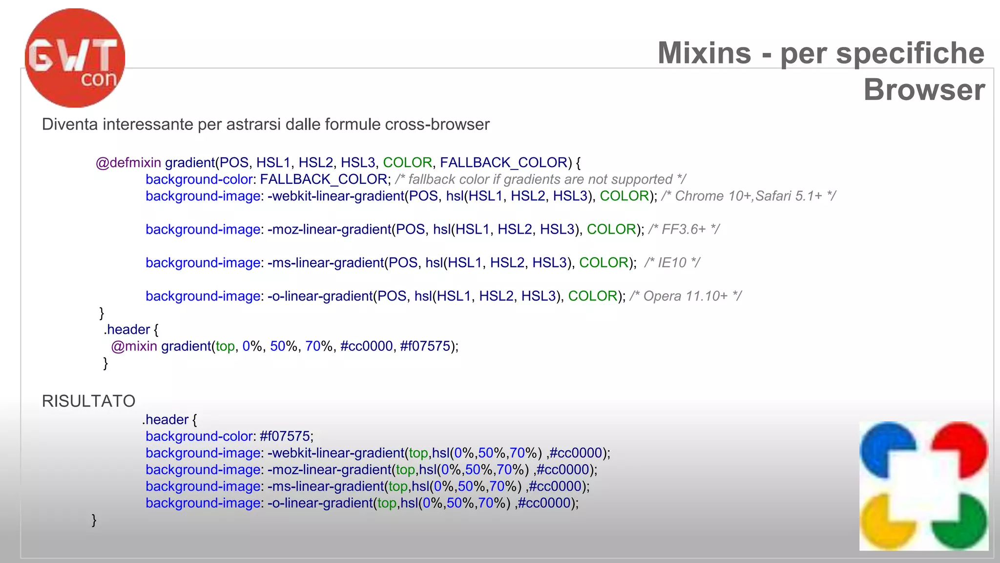 Diventa interessante per astrarsi dalle formule cross-browser 
@defmixin gradient(POS, HSL1, HSL2, HSL3, COLOR, FALLBACK_COLOR) { 
background-color: FALLBACK_COLOR; /* fallback color if gradients are not supported */ 
background-image: -webkit-linear-gradient(POS, hsl(HSL1, HSL2, HSL3), COLOR); /* Chrome 10+,Safari 5.1+ */ 
background-image: -moz-linear-gradient(POS, hsl(HSL1, HSL2, HSL3), COLOR); /* FF3.6+ */ 
background-image: -ms-linear-gradient(POS, hsl(HSL1, HSL2, HSL3), COLOR); /* IE10 */ 
background-image: -o-linear-gradient(POS, hsl(HSL1, HSL2, HSL3), COLOR); /* Opera 11.10+ */ 
} 
.header { 
@mixin gradient(top, 0%, 50%, 70%, #cc0000, #f07575); 
} 
RISULTATO 
.header { 
background-color: #f07575; 
background-image: -webkit-linear-gradient(top,hsl(0%,50%,70%) ,#cc0000); 
background-image: -moz-linear-gradient(top,hsl(0%,50%,70%) ,#cc0000); 
background-image: -ms-linear-gradient(top,hsl(0%,50%,70%) ,#cc0000); 
background-image: -o-linear-gradient(top,hsl(0%,50%,70%) ,#cc0000); 
} 
Mixins - per specifiche 
Browser 
 