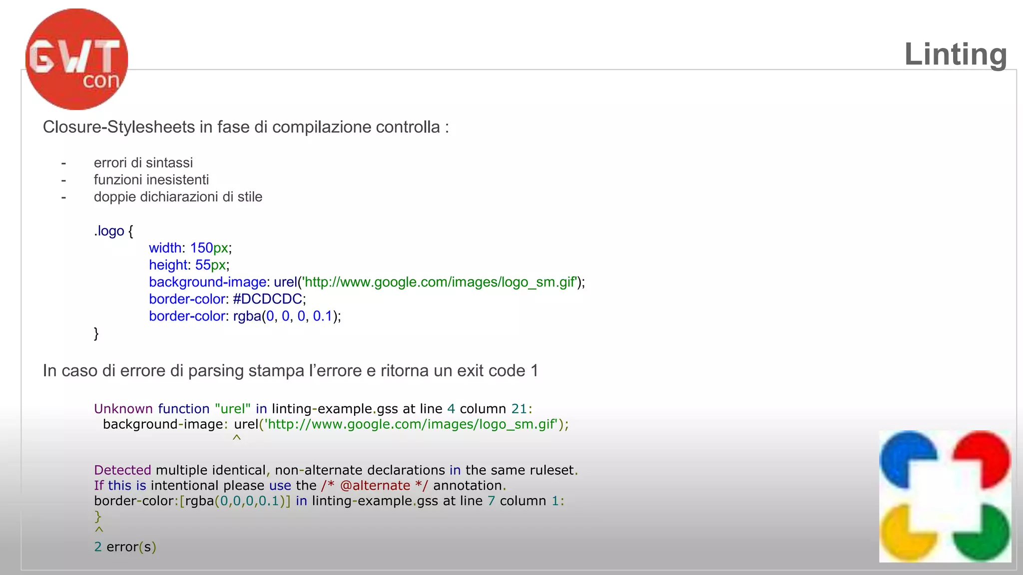 Closure-Stylesheets in fase di compilazione controlla : 
- errori di sintassi 
- funzioni inesistenti 
- doppie dichiarazioni di stile 
.logo { 
width: 150px; 
height: 55px; 
background-image: urel('http://www.google.com/images/logo_sm.gif'); 
border-color: #DCDCDC; 
border-color: rgba(0, 0, 0, 0.1); 
} 
In caso di errore di parsing stampa l’errore e ritorna un exit code 1 
Unknown function "urel" in linting-example.gss at line 4 column 21: 
background-image: urel('http://www.google.com/images/logo_sm.gif'); 
^ 
Detected multiple identical, non-alternate declarations in the same ruleset. 
If this is intentional please use the /* @alternate */ annotation. 
border-color:[rgba(0,0,0,0.1)] in linting-example.gss at line 7 column 1: 
} 
^ 
2 error(s) 
Linting 
 