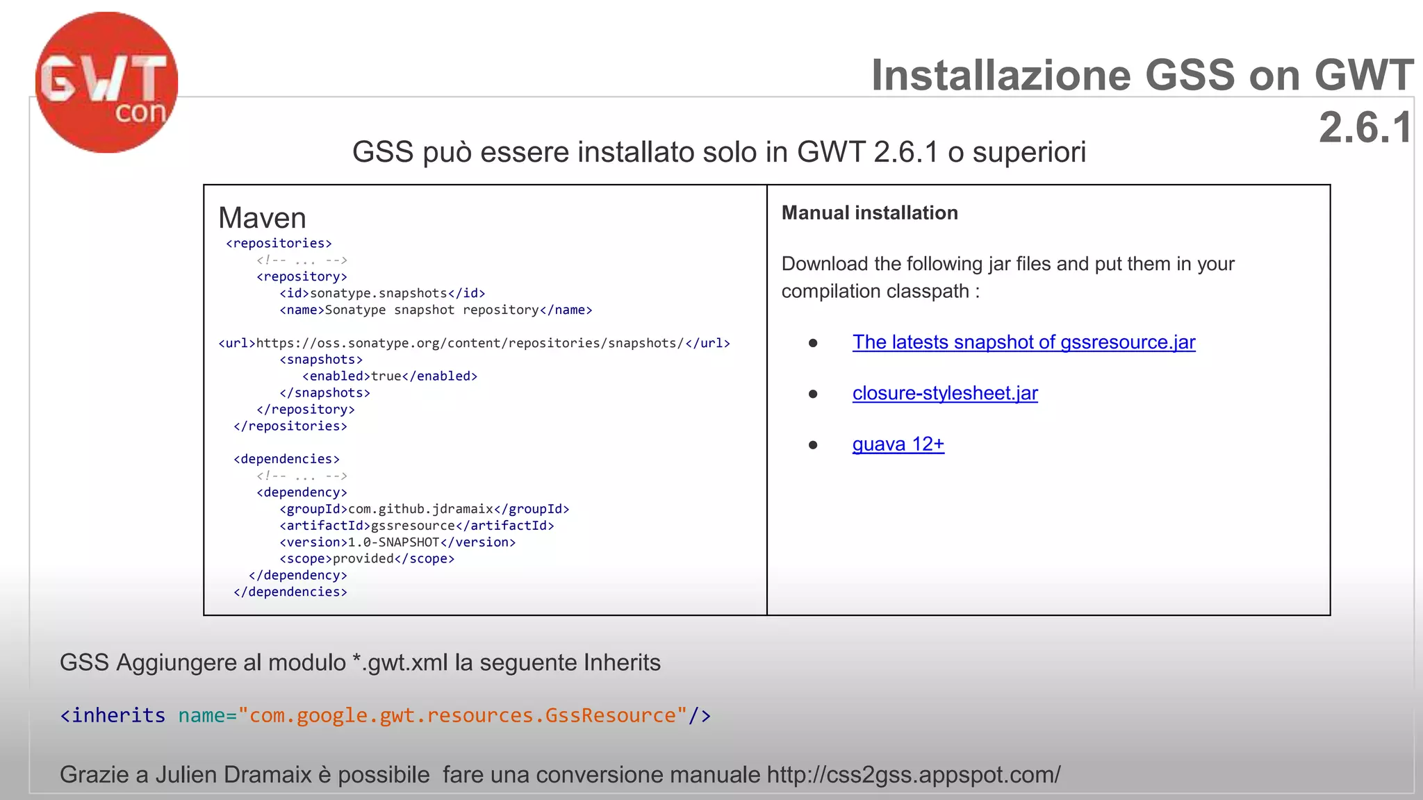 Installazione GSS on GWT 
GSS può essere installato solo in GWT 2.6.1 o superiori 
GSS Aggiungere al modulo *.gwt.xml la seguente Inherits 
<inherits name="com.google.gwt.resources.GssResource"/> 
Grazie a Julien Dramaix è possibile fare una conversione manuale http://css2gss.appspot.com/ 
2.6.1 
Maven 
<repositories> 
<!-- ... --> 
<repository> 
<id>sonatype.snapshots</id> 
<name>Sonatype snapshot repository</name> 
<url>https://oss.sonatype.org/content/repositories/snapshots/</url> 
<snapshots> 
<enabled>true</enabled> 
</snapshots> 
</repository> 
</repositories> 
<dependencies> 
<!-- ... --> 
<dependency> 
<groupId>com.github.jdramaix</groupId> 
<artifactId>gssresource</artifactId> 
<version>1.0-SNAPSHOT</version> 
<scope>provided</scope> 
</dependency> 
</dependencies> 
Manual installation 
Download the following jar files and put them in your 
compilation classpath : 
● The latests snapshot of gssresource.jar 
● closure-stylesheet.jar 
● guava 12+ 
 