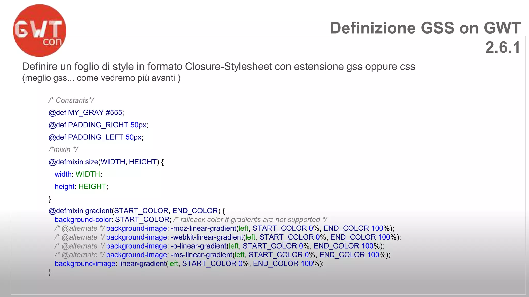 Definizione GSS on GWT 
Definire un foglio di style in formato Closure-Stylesheet con estensione gss oppure css 
(meglio gss... come vedremo più avanti ) 
/* Constants*/ 
@def MY_GRAY #555; 
@def PADDING_RIGHT 50px; 
@def PADDING_LEFT 50px; 
/*mixin */ 
@defmixin size(WIDTH, HEIGHT) { 
width: WIDTH; 
height: HEIGHT; 
} 
@defmixin gradient(START_COLOR, END_COLOR) { 
background-color: START_COLOR; /* fallback color if gradients are not supported */ 
/* @alternate */ background-image: -moz-linear-gradient(left, START_COLOR 0%, END_COLOR 100%); 
/* @alternate */ background-image: -webkit-linear-gradient(left, START_COLOR 0%, END_COLOR 100%); 
/* @alternate */ background-image: -o-linear-gradient(left, START_COLOR 0%, END_COLOR 100%); 
/* @alternate */ background-image: -ms-linear-gradient(left, START_COLOR 0%, END_COLOR 100%); 
background-image: linear-gradient(left, START_COLOR 0%, END_COLOR 100%); 
} 
2.6.1 
 
