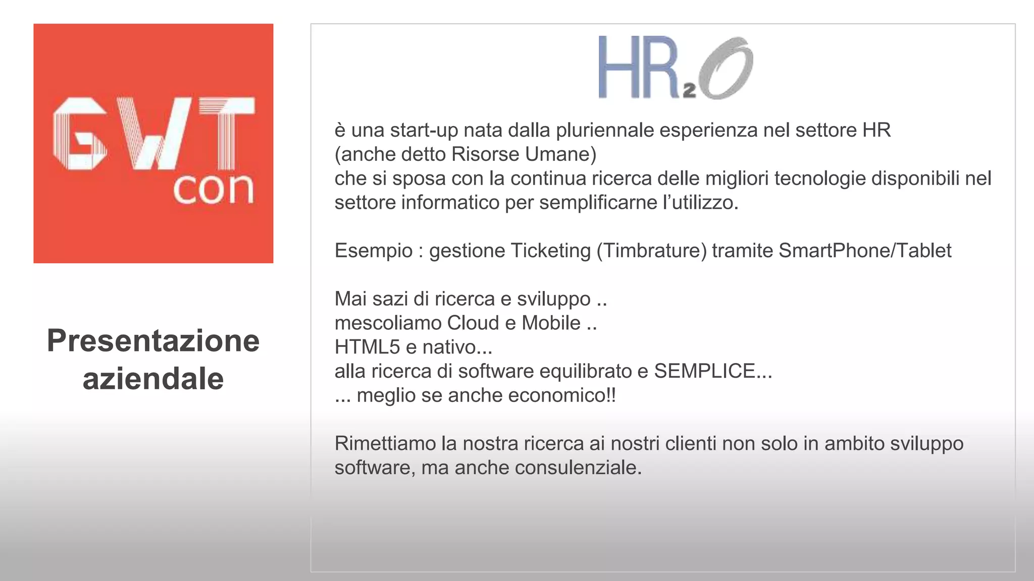 Presentazione 
aziendale 
è una start-up nata dalla pluriennale esperienza nel settore HR 
(anche detto Risorse Umane) 
che si sposa con la continua ricerca delle migliori tecnologie disponibili nel 
settore informatico per semplificarne l’utilizzo. 
Esempio : gestione Ticketing (Timbrature) tramite SmartPhone/Tablet 
Mai sazi di ricerca e sviluppo .. 
mescoliamo Cloud e Mobile .. 
HTML5 e nativo... 
alla ricerca di software equilibrato e SEMPLICE... 
... meglio se anche economico!! 
Rimettiamo la nostra ricerca ai nostri clienti non solo in ambito sviluppo 
software, ma anche consulenziale. 
 