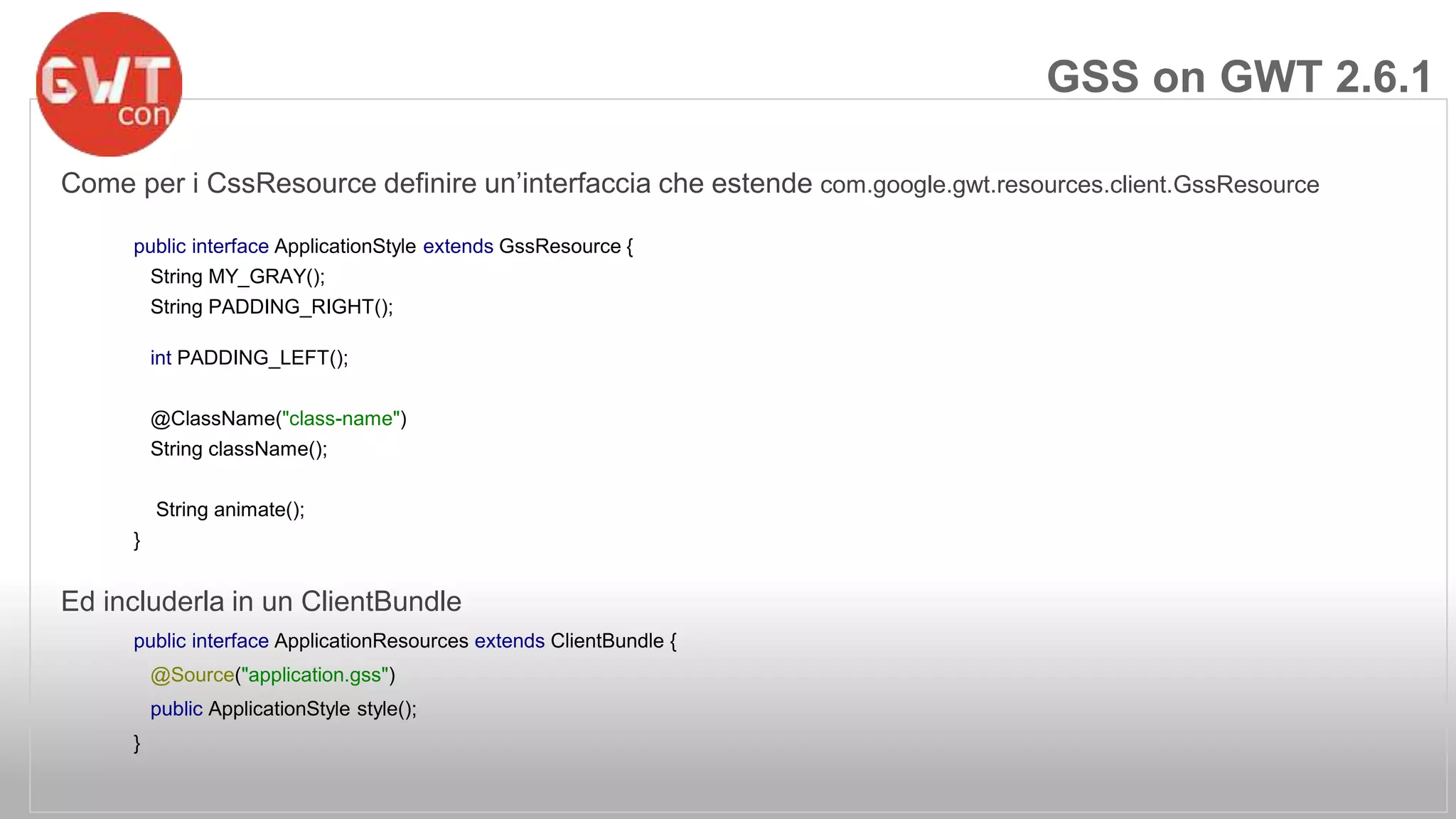 Come per i CssResource definire un’interfaccia che estende com.google.gwt.resources.client.GssResource 
public interface ApplicationStyle extends GssResource { 
String MY_GRAY(); 
String PADDING_RIGHT(); 
int PADDING_LEFT(); 
@ClassName("class-name") 
String className(); 
String animate(); 
} 
Ed includerla in un ClientBundle 
public interface ApplicationResources extends ClientBundle { 
@Source("application.gss") 
public ApplicationStyle style(); 
} 
GSS on GWT 2.6.1 
 