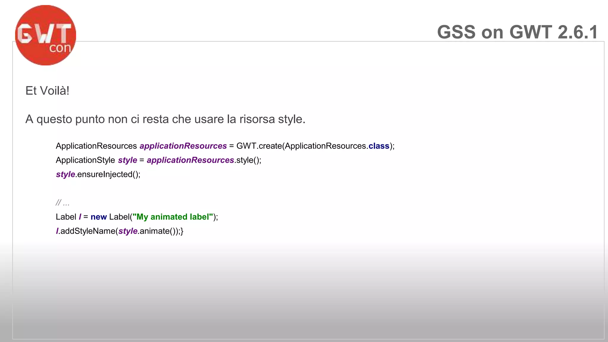 Et Voilà! 
A questo punto non ci resta che usare la risorsa style. 
ApplicationResources applicationResources = GWT.create(ApplicationResources.class); 
ApplicationStyle style = applicationResources.style(); 
style.ensureInjected(); 
// ... 
Label l = new Label("My animated label"); 
l.addStyleName(style.animate());} 
GSS on GWT 2.6.1 
 