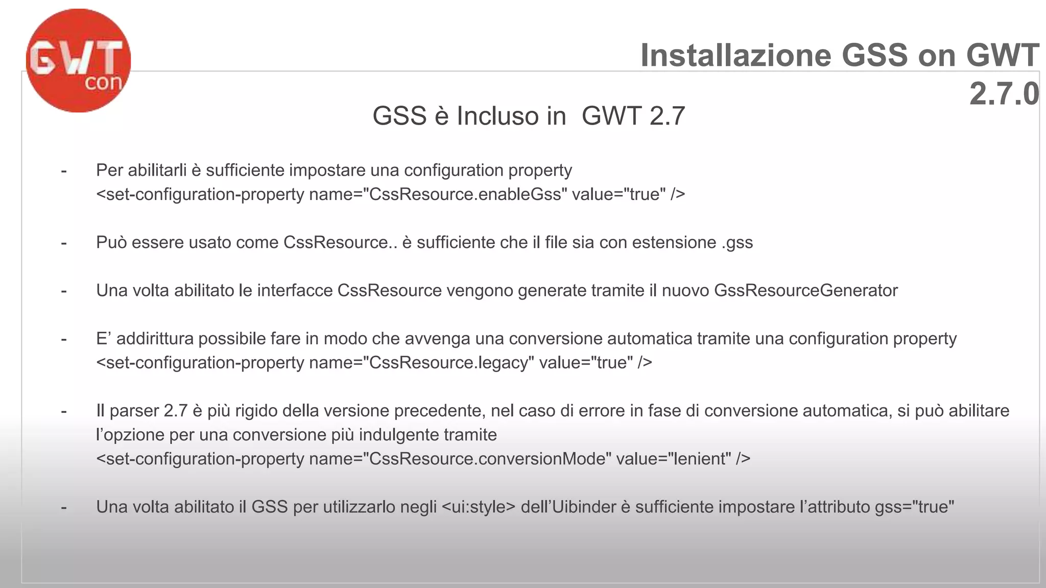 Installazione GSS on GWT 
GSS è Incluso in GWT 2.7 
- Per abilitarli è sufficiente impostare una configuration property 
<set-configuration-property name="CssResource.enableGss" value="true" /> 
- Può essere usato come CssResource.. è sufficiente che il file sia con estensione .gss 
- Una volta abilitato le interfacce CssResource vengono generate tramite il nuovo GssResourceGenerator 
- E’ addirittura possibile fare in modo che avvenga una conversione automatica tramite una configuration property 
<set-configuration-property name="CssResource.legacy" value="true" /> 
- Il parser 2.7 è più rigido della versione precedente, nel caso di errore in fase di conversione automatica, si può abilitare 
l’opzione per una conversione più indulgente tramite 
<set-configuration-property name="CssResource.conversionMode" value="lenient" /> 
- Una volta abilitato il GSS per utilizzarlo negli <ui:style> dell’Uibinder è sufficiente impostare l’attributo gss="true" 
2.7.0 
 