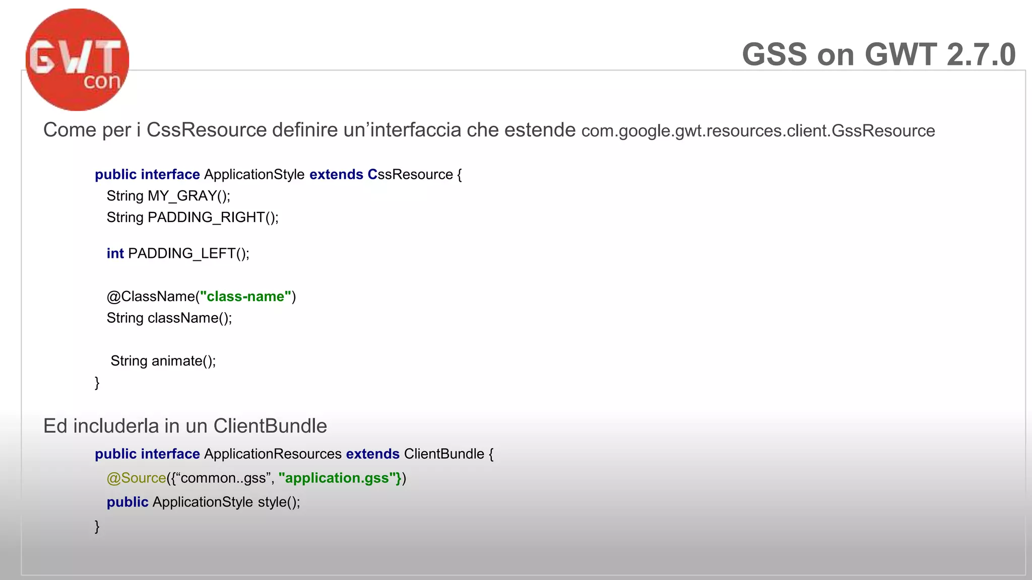 Come per i CssResource definire un’interfaccia che estende com.google.gwt.resources.client.GssResource 
public interface ApplicationStyle extends CssResource { 
String MY_GRAY(); 
String PADDING_RIGHT(); 
int PADDING_LEFT(); 
@ClassName("class-name") 
String className(); 
String animate(); 
} 
Ed includerla in un ClientBundle 
public interface ApplicationResources extends ClientBundle { 
@Source({“common..gss”, "application.gss"}) 
public ApplicationStyle style(); 
} 
GSS on GWT 2.7.0 
 