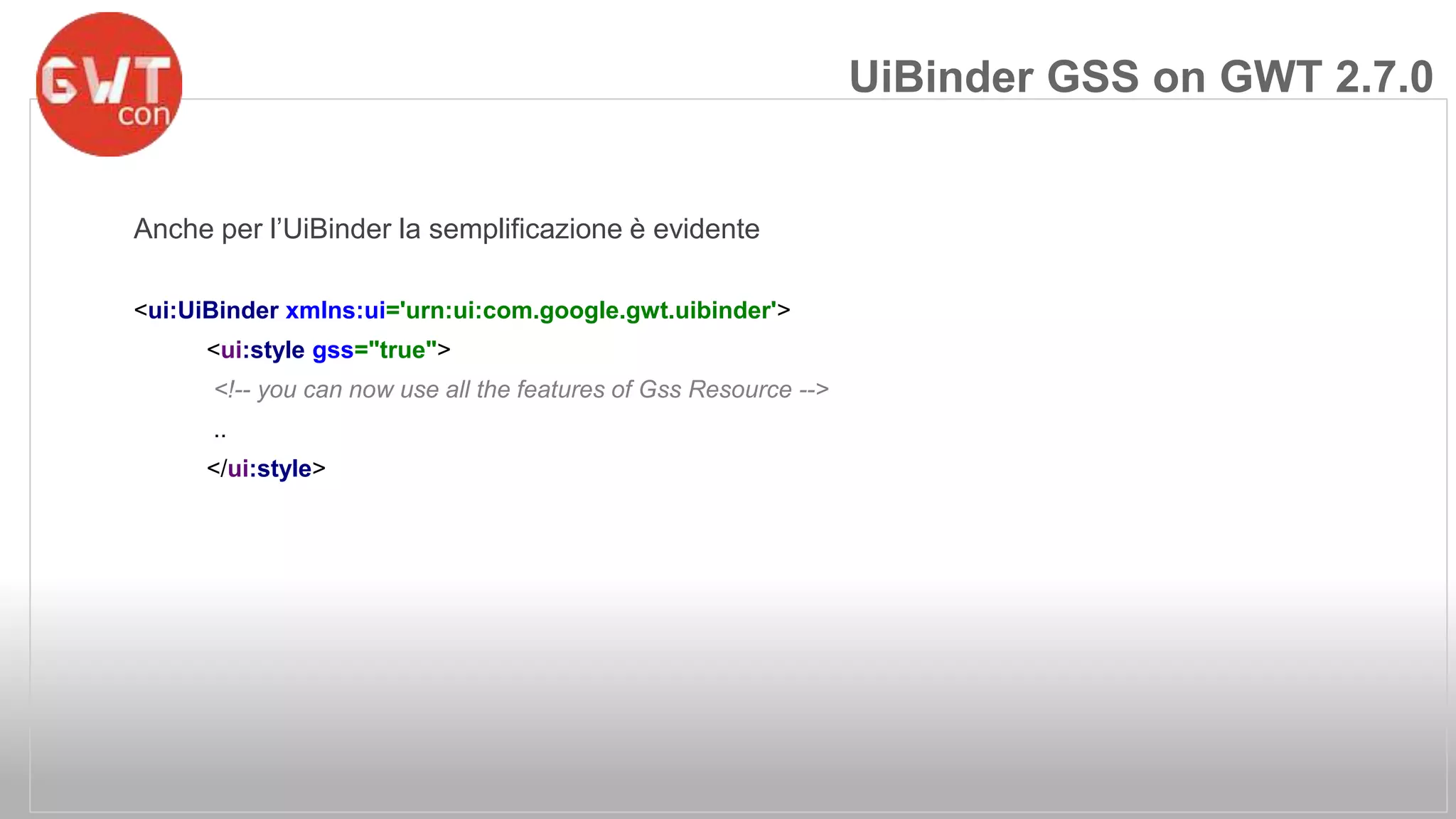 Anche per l’UiBinder la semplificazione è evidente 
<ui:UiBinder xmlns:ui='urn:ui:com.google.gwt.uibinder'> 
<ui:style gss="true"> 
<!-- you can now use all the features of Gss Resource --> 
.. 
</ui:style> 
UiBinder GSS on GWT 2.7.0 
 