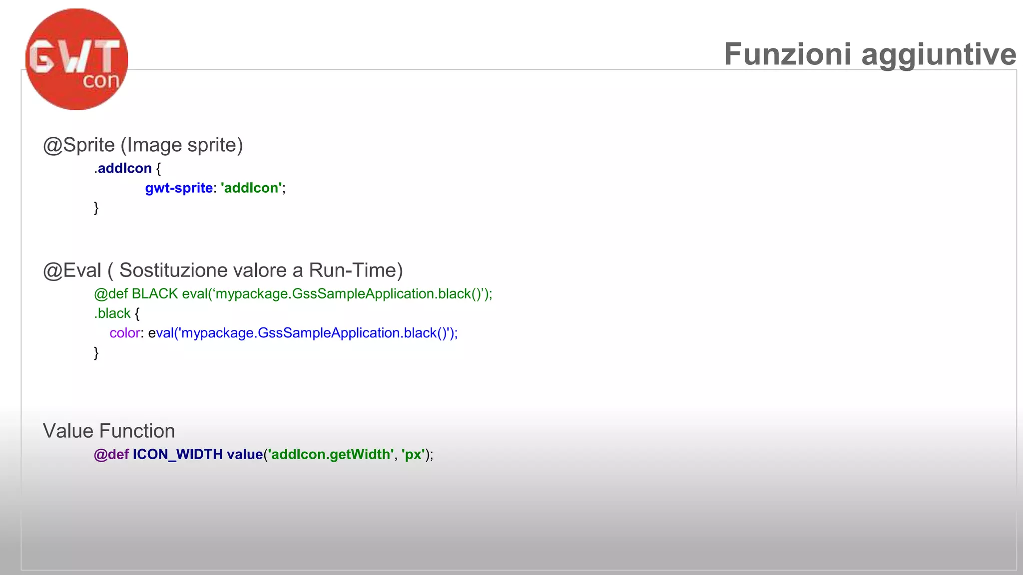 @Sprite (Image sprite) 
.addIcon { 
gwt-sprite: 'addIcon'; 
} 
@Eval ( Sostituzione valore a Run-Time) 
@def BLACK eval(‘mypackage.GssSampleApplication.black()’); 
.black { 
color: eval('mypackage.GssSampleApplication.black()'); 
} 
Value Function 
@def ICON_WIDTH value('addIcon.getWidth', 'px'); 
Funzioni aggiuntive 
 