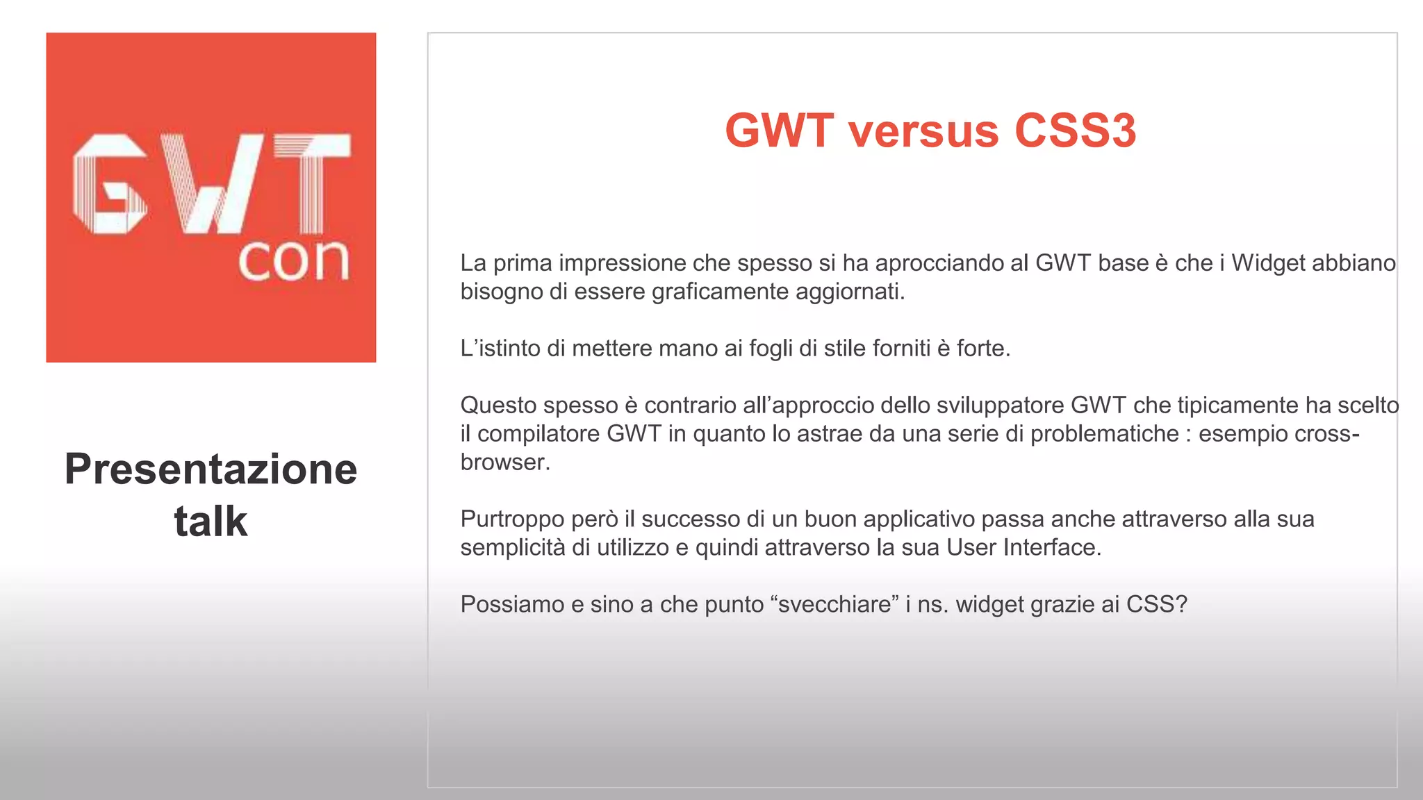GWT versus CSS3 
La prima impressione che spesso si ha aprocciando al GWT base è che i Widget abbiano 
bisogno di essere graficamente aggiornati. 
L’istinto di mettere mano ai fogli di stile forniti è forte. 
Questo spesso è contrario all’approccio dello sviluppatore GWT che tipicamente ha scelto 
il compilatore GWT in quanto lo astrae da una serie di problematiche : esempio cross-browser. 
Purtroppo però il successo di un buon applicativo passa anche attraverso alla sua 
semplicità di utilizzo e quindi attraverso la sua User Interface. 
Possiamo e sino a che punto “svecchiare” i ns. widget grazie ai CSS? 
Presentazione 
talk 
 