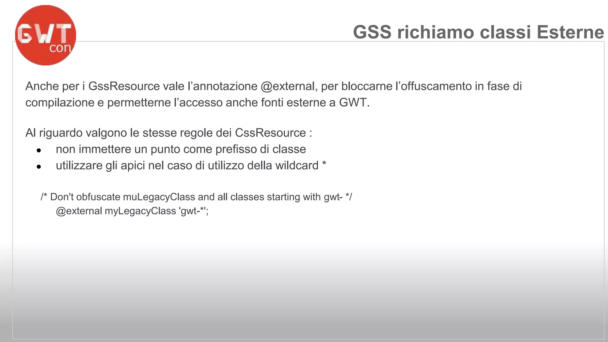 Anche per i GssResource vale l’annotazione @external, per bloccarne l’offuscamento in fase di 
compilazione e permetterne l’accesso anche fonti esterne a GWT. 
Al riguardo valgono le stesse regole dei CssResource : 
● non immettere un punto come prefisso di classe 
● utilizzare gli apici nel caso di utilizzo della wildcard * 
/* Don't obfuscate muLegacyClass and all classes starting with gwt- */ 
@external myLegacyClass 'gwt-*'; 
GSS richiamo classi Esterne 
 
