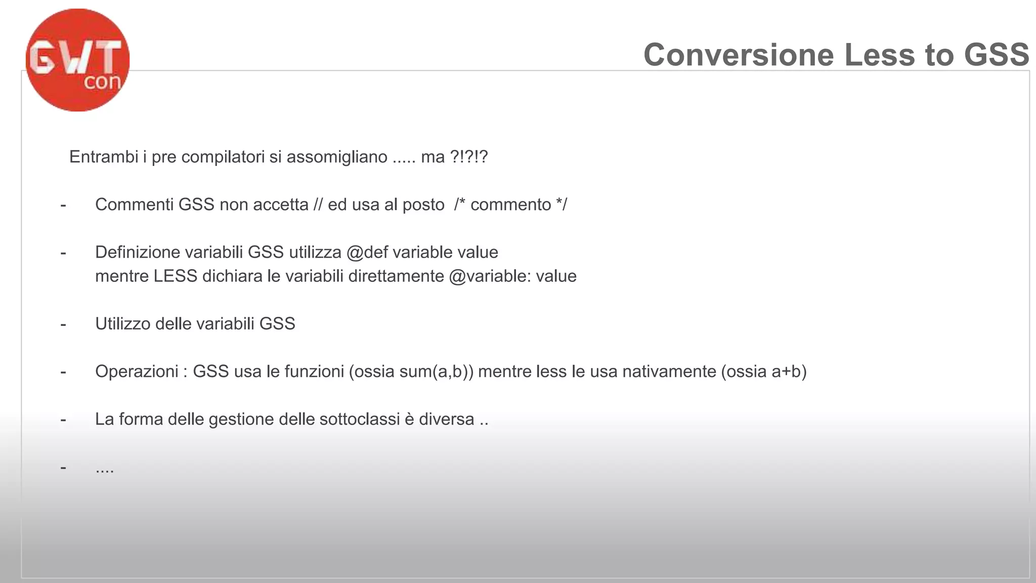 Entrambi i pre compilatori si assomigliano ..... ma ?!?!? 
- Commenti GSS non accetta // ed usa al posto /* commento */ 
- Definizione variabili GSS utilizza @def variable value 
mentre LESS dichiara le variabili direttamente @variable: value 
- Utilizzo delle variabili GSS 
- Operazioni : GSS usa le funzioni (ossia sum(a,b)) mentre less le usa nativamente (ossia a+b) 
- La forma delle gestione delle sottoclassi è diversa .. 
- .... 
Conversione Less to GSS 
 