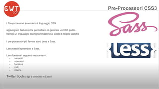 I Pre-processori, estendono il linguaggio CSS 
aggiungono features che permettano di generare un CSS pulito.. 
tramite un linguaggio di programmazione al posto di regole statiche. 
I pre-processori più famosi sono Less e Sass. 
Less nasce ispirandosi a Sass. 
Less fornisce i seguenti meccanismi : 
- variabili, 
- operatori 
- funzioni 
- cicli 
- mixins 
Twitter Bootstrap è costruito in Less!! 
Pre-Processori CSS3 
 