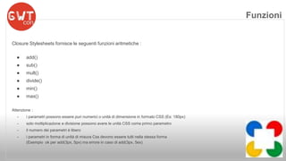 Closure Stylesheets fornisce le seguenti funzioni aritmetiche : 
● add() 
● sub() 
● mult() 
● divide() 
● min() 
● max() 
Attenzione : 
- i parametri possono essere puri numerici o unità di dimensione in formato CSS (Es: 180px) 
- solo moltiplicazione e divisione possono avere le unità CSS come primo parametro 
- il numero dei parametri è libero 
- i parametri in forma di unità di misura Css devono essere tutti nella stessa forma 
(Esempio ok per add(3px, 5px) ma errore in caso di add(3px, 5ex) 
Funzioni 
 