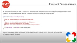 Funzioni Personalizzate 
E’ possibile personalizzare delle funzioni GSS implementando l’interfaccia GssFunctionMapProvider e passare la classe 
generata al compilatore tramite l’opzione “--gss-function-map-provider com.example.class” 
public interface GssFunctionMapProvider { 
/** 
* Gets the map of custom GSS functions for the given class. 
* 
* @param <F> the interface implemented by the GSS functions 
* @param gssFunctionClass the class of {@code F} 
* @return a map from each custom function name to its implementation 
*/ 
<F> Map<String, F> get(Class<F> gssFunctionClass); 
} 
Oppure utilizzare la classe DefaultGssFunctionMapProvider in modo di fornire le funzioni personalizzate 
in aggiunta a quelle standard. 
 