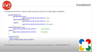 Il compilatore permette di utilizzare delle condizioni tramite l’uso di @if, @else ed @elseif. 
@if (BROWSER_IE) { 
@if (BROWSER_IE6) { 
@def GOOG_INLINE_BLOCK_DISPLAY inline; 
} @elseif (BROWSER_IE7) { 
@def GOOG_INLINE_BLOCK_DISPLAY inline; 
} @else { 
@def GOOG_INLINE_BLOCK_DISPLAY inline-block; 
} 
} @elseif (BROWSER_FF2) { 
@def GOOG_INLINE_BLOCK_DISPLAY -moz-inline-box; 
} @else { 
@def GOOG_INLINE_BLOCK_DISPLAY -inline-block; 
} 
.goog-inline-block { 
position: relative; 
display: GOOG_INLINE_BLOCK_DISPLAY; 
} 
I valori condizionali inerenti al browser dovranno essere passati tramite il flag --define (Es. --define BROWSER_FF2) 
Condizioni 
 