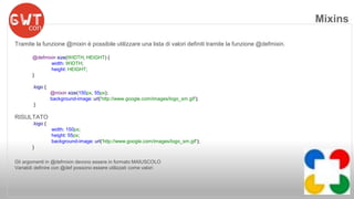 Tramite la funzione @mixin è possibile utilizzare una lista di valori definiti tramite la funzione @defmixin. 
@defmixin size(WIDTH, HEIGHT) { 
width: WIDTH; 
height: HEIGHT; 
} 
.logo { 
@mixin size(150px, 55px); 
background-image: url('http://www.google.com/images/logo_sm.gif'); 
} 
RISULTATO 
.logo { 
width: 150px; 
height: 55px; 
background-image: url('http://www.google.com/images/logo_sm.gif'); 
} 
Gli argomenti in @defmixin devono essere in formato MAIUSCOLO 
Variabili definire con @def possono essere utilizzati come valori 
Mixins 
 