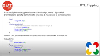Closure-Stylesheet supporta i comandi left-to-right, come i right-to-left. 
L’annotazione @noflip permette alla proprietà di mantenere la forma originale 
.logo { 
margin-left: 10px; 
} 
.shortcut_accelerator { 
/* Keyboard shortcuts are untranslated; always left-to-right. */ 
/* @noflip */ direction: ltr; 
border-right: 2px solid #ccc; 
padding: 0 2px 0 4px; 
} 
Comando : java -jar closure-stylesheets.jar --pretty-print --output-orientation RTL rtl-example.gss, 
RISULTATO 
.logo { 
margin-right: 10px; 
} 
.shortcut_accelerator { 
direction: ltr; 
border-left: 2px solid #ccc; 
padding: 0 4px 0 2px; 
} 
RTL Flipping 
 