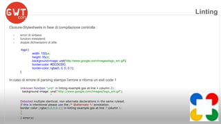 Closure-Stylesheets in fase di compilazione controlla : 
- errori di sintassi 
- funzioni inesistenti 
- doppie dichiarazioni di stile 
.logo { 
width: 150px; 
height: 55px; 
background-image: urel('http://www.google.com/images/logo_sm.gif'); 
border-color: #DCDCDC; 
border-color: rgba(0, 0, 0, 0.1); 
} 
In caso di errore di parsing stampa l’errore e ritorna un exit code 1 
Unknown function "urel" in linting-example.gss at line 4 column 21: 
background-image: urel('http://www.google.com/images/logo_sm.gif'); 
^ 
Detected multiple identical, non-alternate declarations in the same ruleset. 
If this is intentional please use the /* @alternate */ annotation. 
border-color:[rgba(0,0,0,0.1)] in linting-example.gss at line 7 column 1: 
} 
^ 
2 error(s) 
Linting 
 