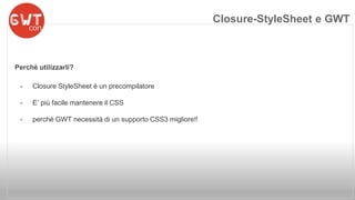 Perchè utilizzarli? 
- Closure StyleSheet è un precompilatore 
- E’ più facile mantenere il CSS 
- perché GWT necessità di un supporto CSS3 migliore!! 
Closure-StyleSheet e GWT 
 