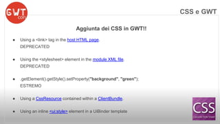 Aggiunta dei CSS in GWT!! 
● Using a <link> tag in the host HTML page. 
DEPRECATED 
● Using the <stylesheet> element in the module XML file. 
DEPRECATED 
● .getElement().getStyle().setProperty("background", "green"); 
ESTREMO 
● Using a CssResource contained within a ClientBundle. 
● Using an inline <ui:style> element in a UiBinder template 
CSS e GWT 
 