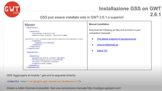 Installazione GSS on GWT 
GSS può essere installato solo in GWT 2.6.1 o superiori 
GSS Aggiungere al modulo *.gwt.xml la seguente Inherits 
<inherits name="com.google.gwt.resources.GssResource"/> 
Grazie a Julien Dramaix è possibile fare una conversione manuale http://css2gss.appspot.com/ 
2.6.1 
Maven 
<repositories> 
<!-- ... --> 
<repository> 
<id>sonatype.snapshots</id> 
<name>Sonatype snapshot repository</name> 
<url>https://oss.sonatype.org/content/repositories/snapshots/</url> 
<snapshots> 
<enabled>true</enabled> 
</snapshots> 
</repository> 
</repositories> 
<dependencies> 
<!-- ... --> 
<dependency> 
<groupId>com.github.jdramaix</groupId> 
<artifactId>gssresource</artifactId> 
<version>1.0-SNAPSHOT</version> 
<scope>provided</scope> 
</dependency> 
</dependencies> 
Manual installation 
Download the following jar files and put them in your 
compilation classpath : 
● The latests snapshot of gssresource.jar 
● closure-stylesheet.jar 
● guava 12+ 
 