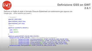 Definizione GSS on GWT 
Definire un foglio di style in formato Closure-Stylesheet con estensione gss oppure css 
(meglio gss... come vedremo più avanti ) 
/* Constants*/ 
@def MY_GRAY #555; 
@def PADDING_RIGHT 50px; 
@def PADDING_LEFT 50px; 
/*mixin */ 
@defmixin size(WIDTH, HEIGHT) { 
width: WIDTH; 
height: HEIGHT; 
} 
@defmixin gradient(START_COLOR, END_COLOR) { 
background-color: START_COLOR; /* fallback color if gradients are not supported */ 
/* @alternate */ background-image: -moz-linear-gradient(left, START_COLOR 0%, END_COLOR 100%); 
/* @alternate */ background-image: -webkit-linear-gradient(left, START_COLOR 0%, END_COLOR 100%); 
/* @alternate */ background-image: -o-linear-gradient(left, START_COLOR 0%, END_COLOR 100%); 
/* @alternate */ background-image: -ms-linear-gradient(left, START_COLOR 0%, END_COLOR 100%); 
background-image: linear-gradient(left, START_COLOR 0%, END_COLOR 100%); 
} 
2.6.1 
 