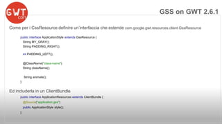 Come per i CssResource definire un’interfaccia che estende com.google.gwt.resources.client.GssResource 
public interface ApplicationStyle extends GssResource { 
String MY_GRAY(); 
String PADDING_RIGHT(); 
int PADDING_LEFT(); 
@ClassName("class-name") 
String className(); 
String animate(); 
} 
Ed includerla in un ClientBundle 
public interface ApplicationResources extends ClientBundle { 
@Source("application.gss") 
public ApplicationStyle style(); 
} 
GSS on GWT 2.6.1 
 