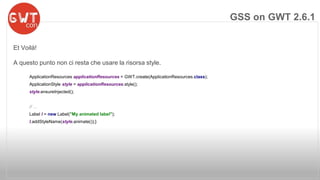 Et Voilà! 
A questo punto non ci resta che usare la risorsa style. 
ApplicationResources applicationResources = GWT.create(ApplicationResources.class); 
ApplicationStyle style = applicationResources.style(); 
style.ensureInjected(); 
// ... 
Label l = new Label("My animated label"); 
l.addStyleName(style.animate());} 
GSS on GWT 2.6.1 
 
