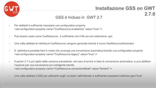 Installazione GSS on GWT 
GSS è Incluso in GWT 2.7 
- Per abilitarli è sufficiente impostare una configuration property 
<set-configuration-property name="CssResource.enableGss" value="true" /> 
- Può essere usato come CssResource.. è sufficiente che il file sia con estensione .gss 
- Una volta abilitato le interfacce CssResource vengono generate tramite il nuovo GssResourceGenerator 
- E’ addirittura possibile fare in modo che avvenga una conversione automatica tramite una configuration property 
<set-configuration-property name="CssResource.legacy" value="true" /> 
- Il parser 2.7 è più rigido della versione precedente, nel caso di errore in fase di conversione automatica, si può abilitare 
l’opzione per una conversione più indulgente tramite 
<set-configuration-property name="CssResource.conversionMode" value="lenient" /> 
- Una volta abilitato il GSS per utilizzarlo negli <ui:style> dell’Uibinder è sufficiente impostare l’attributo gss="true" 
2.7.0 
 