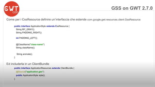 Come per i CssResource definire un’interfaccia che estende com.google.gwt.resources.client.GssResource 
public interface ApplicationStyle extends CssResource { 
String MY_GRAY(); 
String PADDING_RIGHT(); 
int PADDING_LEFT(); 
@ClassName("class-name") 
String className(); 
String animate(); 
} 
Ed includerla in un ClientBundle 
public interface ApplicationResources extends ClientBundle { 
@Source("application.gss") 
public ApplicationStyle style(); 
} 
GSS on GWT 2.7.0 
 