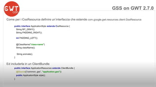 Come per i CssResource definire un’interfaccia che estende com.google.gwt.resources.client.GssResource 
public interface ApplicationStyle extends CssResource { 
String MY_GRAY(); 
String PADDING_RIGHT(); 
int PADDING_LEFT(); 
@ClassName("class-name") 
String className(); 
String animate(); 
} 
Ed includerla in un ClientBundle 
public interface ApplicationResources extends ClientBundle { 
@Source({“common..gss”, "application.gss"}) 
public ApplicationStyle style(); 
} 
GSS on GWT 2.7.0 
 