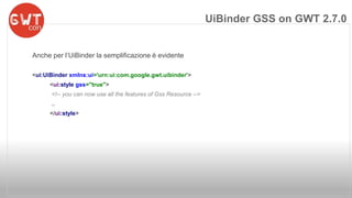 Anche per l’UiBinder la semplificazione è evidente 
<ui:UiBinder xmlns:ui='urn:ui:com.google.gwt.uibinder'> 
<ui:style gss="true"> 
<!-- you can now use all the features of Gss Resource --> 
.. 
</ui:style> 
UiBinder GSS on GWT 2.7.0 
 
