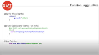 @Sprite (Image sprite) 
.addIcon { 
gwt-sprite: 'addIcon'; 
} 
@Eval ( Sostituzione valore a Run-Time) 
@def BLACK eval(‘mypackage.GssSampleApplication.black()’); 
.black { 
color: eval('mypackage.GssSampleApplication.black()'); 
} 
Value Function 
@def ICON_WIDTH value('addIcon.getWidth', 'px'); 
Funzioni aggiuntive 
 