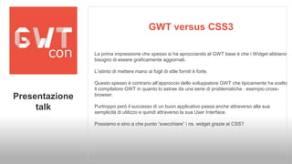 GWT versus CSS3 
La prima impressione che spesso si ha aprocciando al GWT base è che i Widget abbiano 
bisogno di essere graficamente aggiornati. 
L’istinto di mettere mano ai fogli di stile forniti è forte. 
Questo spesso è contrario all’approccio dello sviluppatore GWT che tipicamente ha scelto 
il compilatore GWT in quanto lo astrae da una serie di problematiche : esempio cross-browser. 
Purtroppo però il successo di un buon applicativo passa anche attraverso alla sua 
semplicità di utilizzo e quindi attraverso la sua User Interface. 
Possiamo e sino a che punto “svecchiare” i ns. widget grazie ai CSS? 
Presentazione 
talk 
 