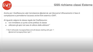 Anche per i GssResource vale l’annotazione @external, per bloccarne l’offuscamento in fase di 
compilazione e permetterne l’accesso anche fonti esterne a GWT. 
Al riguardo valgono le stesse regole dei CssResource : 
● non immettere un punto come prefisso di classe 
● utilizzare gli apici nel caso di utilizzo della wildcard * 
/* Don't obfuscate muLegacyClass and all classes starting with gwt- */ 
@external myLegacyClass 'gwt-*'; 
GSS richiamo classi Esterne 
 